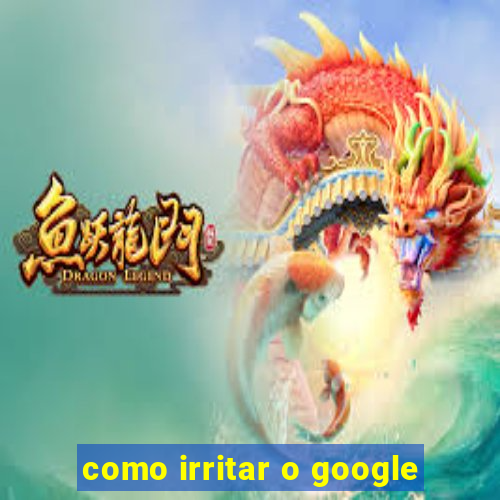 como irritar o google
