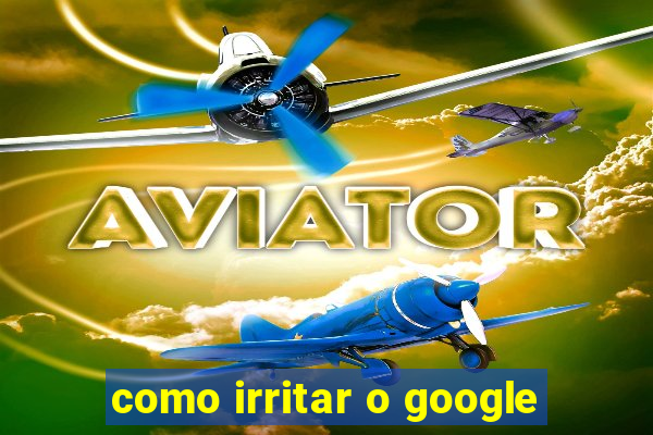 como irritar o google